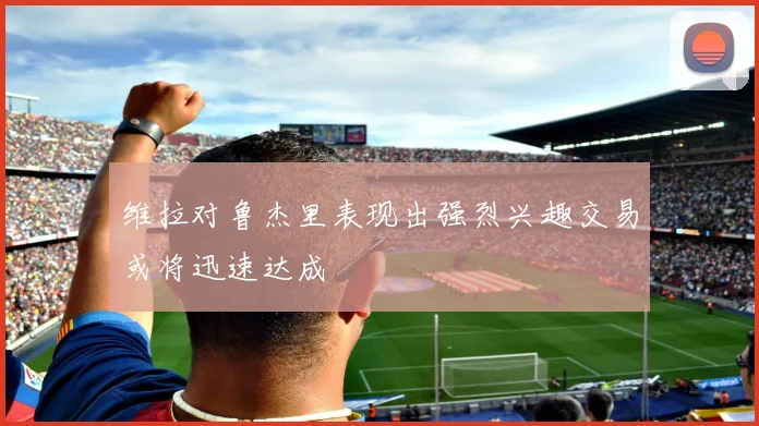 维拉对鲁杰里表现出强烈兴趣交易或将迅速达成